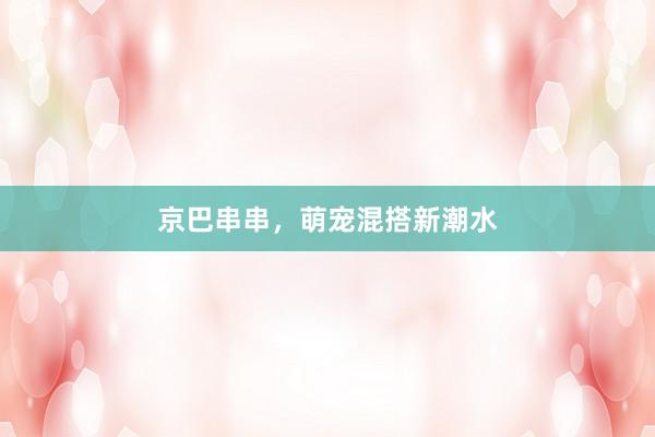 京巴串串，萌宠混搭新潮水