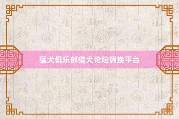 猛犬俱乐部猎犬论坛调换平台